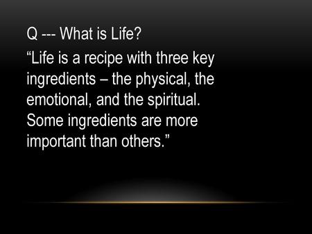 Q --- What is Life? “Life is a recipe with three key ingredients – the physical, the emotional, and the spiritual. Some ingredients are more important.