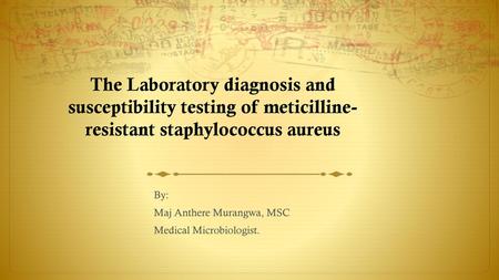 The Laboratory diagnosis and susceptibility testing of meticilline-resistant staphylococcus aureus By: Maj Anthere Murangwa, MSC Medical Microbiologist.