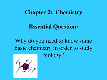 Chapter 2: Chemistry Essential Question: Why do you need to know some basic chemistry in order to study biology?