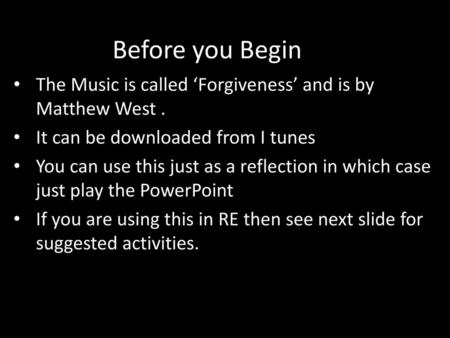 Before you Begin The Music is called ‘Forgiveness’ and is by Matthew West . It can be downloaded from I tunes You can use this just as a reflection in.