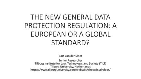THE NEW GENERAL DATA PROTECTION REGULATION: A EUROPEAN OR A GLOBAL STANDARD? Bart van der Sloot Senior Researcher Tilburg Institute for Law, Technology,