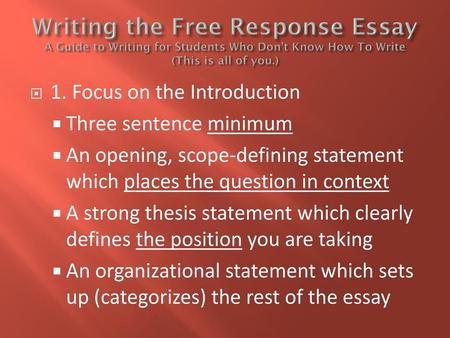 Writing the Free Response Essay A Guide to Writing for Students Who Don’t Know How To Write (This is all of you.) 1. Focus on the Introduction Three sentence.