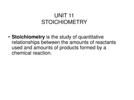 UNIT 11 STOICHIOMETRY Stoichiometry is the study of quantitative relationships between the amounts of reactants used and amounts of products formed by.