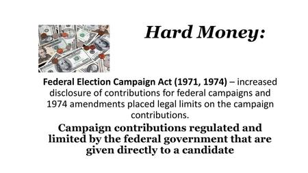 Hard Money: Federal Election Campaign Act (1971, 1974) – increased disclosure of contributions for federal campaigns and 1974 amendments placed legal.