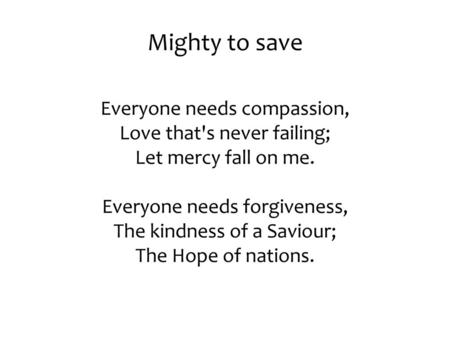 Mighty to save Everyone needs compassion, Love that's never failing; Let mercy fall on me. Everyone needs forgiveness, The kindness of a Saviour;