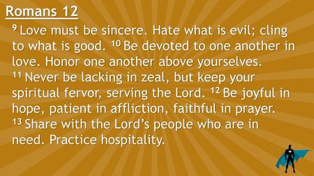 Romans 12 9 Love must be sincere. Hate what is evil; cling to what is good. 10 Be devoted to one another in love. Honor one another above yourselves.