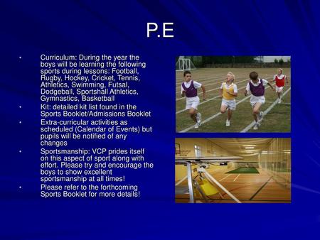 P.E Curriculum: During the year the boys will be learning the following sports during lessons: Football, Rugby, Hockey, Cricket, Tennis, Athletics, Swimming,