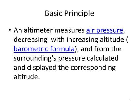 Basic Principle An altimeter measures air pressure, decreasing with increasing altitude ( barometric formula), and from the surrounding's pressure calculated.