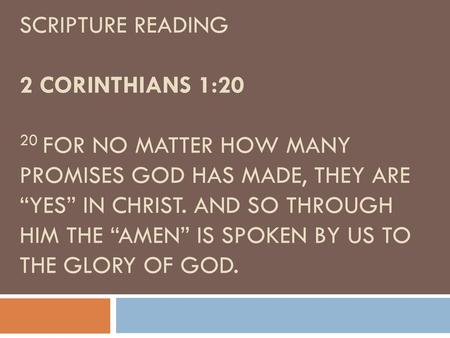 SCRIPTURE READING 2 Corinthians 1:20 20 For no matter how many promises God has made, they are “Yes” in Christ. And so through him the “Amen” is spoken.