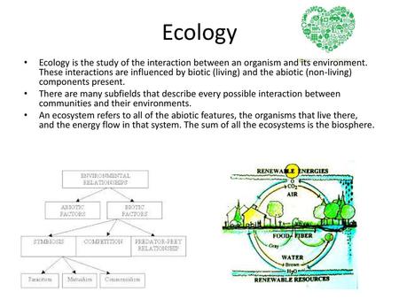 Ecology Ecology is the study of the interaction between an organism and its environment. These interactions are influenced by biotic (living) and the abiotic.
