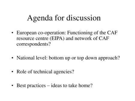 Agenda for discussion European co-operation: Functioning of the CAF resource centre (EIPA) and network of CAF correspondents? National level: bottom up.