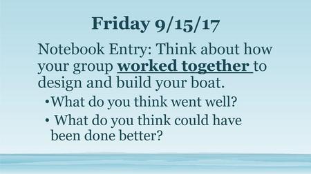 Friday 9/15/17 Notebook Entry: Think about how your group worked together to design and build your boat. What do you think went well? What do you think.