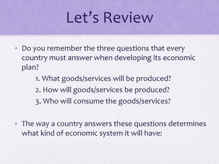 Let’s Review Do you remember the three questions that every country must answer when developing its economic plan? 1. What goods/services will be produced?