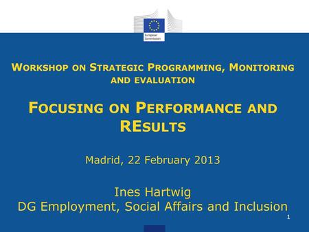 Workshop on Strategic Programming, Monitoring and evaluation Focusing on Performance and REsults Madrid, 22 February 2013 Ines Hartwig DG Employment,