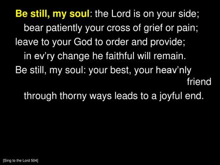 Be still, my soul: the Lord is on your side; bear patiently your cross of grief or pain; leave to your God to order and provide; in ev’ry change he faithful.