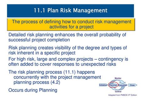 11.1 Plan Risk Management The process of defining how to conduct risk management activities for a project Detailed risk planning enhances the overall probability.