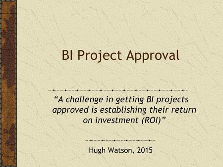 BI Project Approval “A challenge in getting BI projects approved is establishing their return on investment (ROI)” Hugh Watson, 2015.
