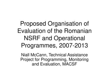 Proposed Organisation of Evaluation of the Romanian NSRF and Operational Programmes, 2007-2013 Niall McCann, Technical Assistance Project for Programming,