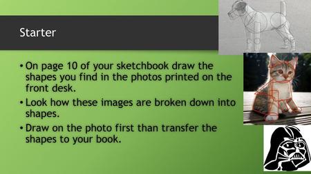 Starter On page 10 of your sketchbook draw the shapes you find in the photos printed on the front desk. Look how these images are broken down into shapes.