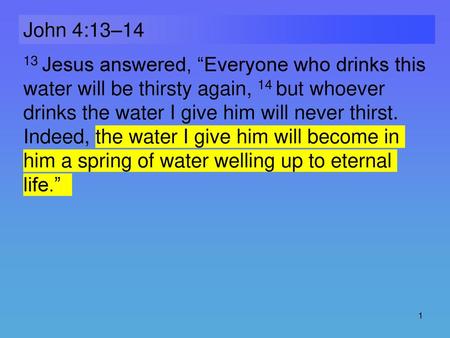 John 4:13–14 13 Jesus answered, “Everyone who drinks this water will be thirsty again, 14 but whoever drinks the water I give him will never thirst. Indeed,