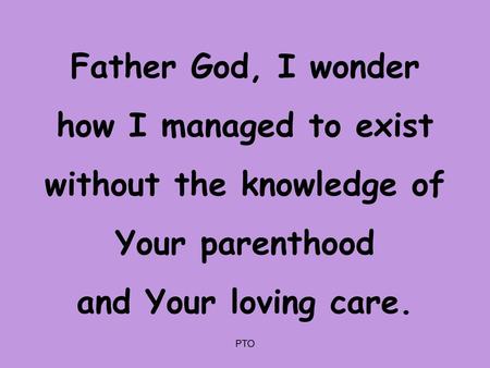 Father God, I wonder how I managed to exist without the knowledge of Your parenthood and Your loving care. PTO.