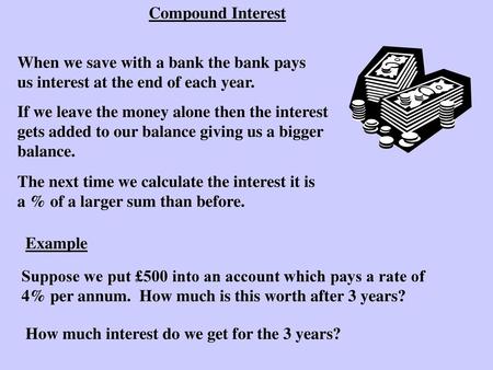 Compound Interest When we save with a bank the bank pays us interest at the end of each year. If we leave the money alone then the interest gets added.