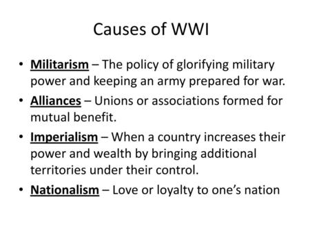 Causes of WWI Militarism – The policy of glorifying military power and keeping an army prepared for war. Alliances – Unions or associations formed for.