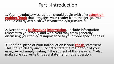 Part I-Introduction 1. Your introductory paragraph should begin with a(n) attention grabber/hook that engages your reader from the get-go. You should clearly.