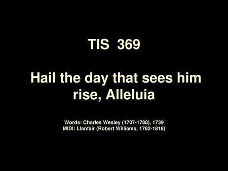 TIS 369 Hail the day that sees him rise, Alleluia Words: Charles Wesley (1707-1788), 1739 MIDI: Llanfair (Robert Williams, 1782-1818)
