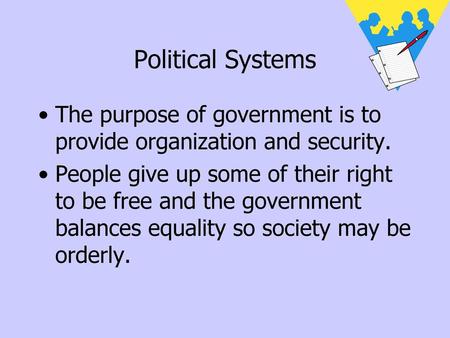 Political Systems The purpose of government is to provide organization and security. People give up some of their right to be free and the government balances.