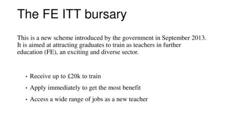 The FE ITT bursary This is a new scheme introduced by the government in September 2013. It is aimed at attracting graduates to train as teachers in further.