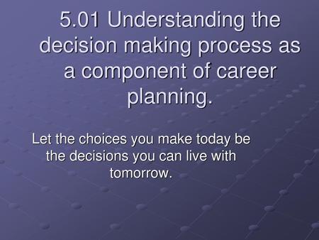 5.01 Understanding the decision making process as a component of career planning. Let the choices you make today be the decisions you can live with tomorrow.