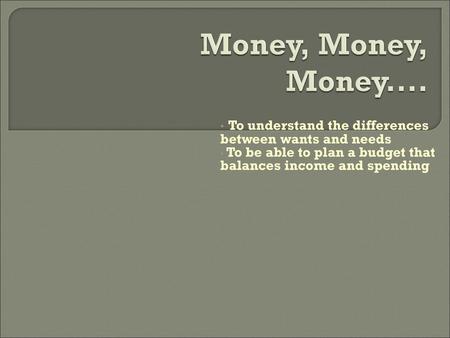Money, Money, Money.... To understand the differences between wants and needs To be able to plan a budget that balances income and spending.
