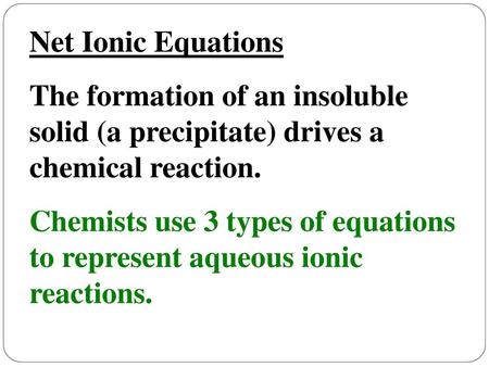 Net Ionic Equations The formation of an insoluble solid (a precipitate) drives a chemical reaction. Chemists use 3 types of equations to represent aqueous.