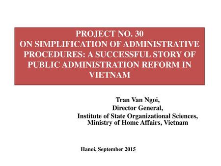 PROJECT NO. 30 ON SIMPLIFICATION OF ADMINISTRATIVE PROCEDURES: A SUCCESSFUL STORY OF PUBLIC ADMINISTRATION REFORM IN VIETNAM Tran Van Ngoi, Director General,