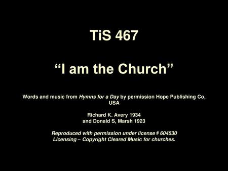 TiS 467 “I am the Church” Words and music from Hymns for a Day by permission Hope Publishing Co, USA Richard K. Avery 1934 and Donald S, Marsh 1923.