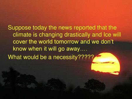 Suppose today the news reported that the climate is changing drastically and Ice will cover the world tomorrow and we don’t know when it will go away….