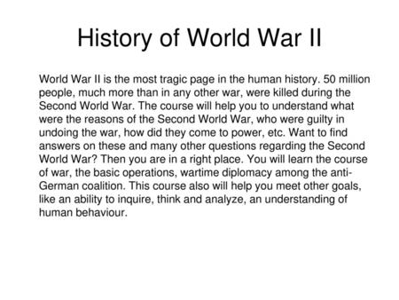 History of World War II World War II is the most tragic page in the human history. 50 million people, much more than in any other war, were killed during.