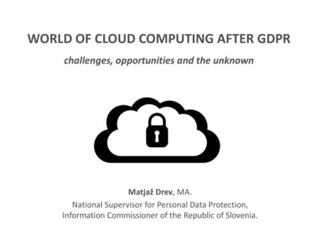 WORLD OF CLOUD COMPUTING AFTER GDPR challenges, opportunities and the unknown Matjaž Drev, MA. National Supervisor for Personal Data Protection, Information.