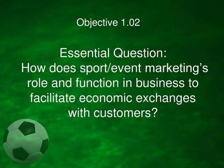 Objective 1.02 Essential Question: How does sport/event marketing’s role and function in business to facilitate economic exchanges with customers?