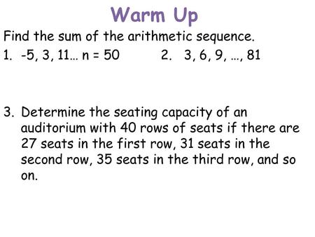 Warm Up Find the sum of the arithmetic sequence. 1. -5, 3, 11… n = 50 2. 3, 6, 9, …, 81 3. Determine the seating capacity of an auditorium with 40 rows.