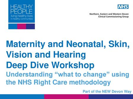 Maternity and Neonatal, Skin, Vision and Hearing Deep Dive Workshop Understanding “what to change” using the NHS Right Care methodology Part of the NEW.