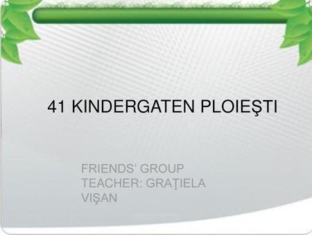 41 KINDERGATEN PLOIEŞTI FRIENDS’ GROUP TEACHER: GRAŢIELA VIŞAN.