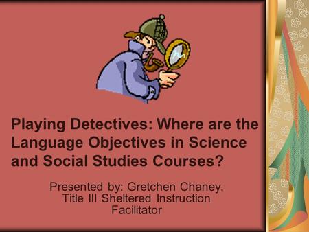 Playing Detectives: Where are the Language Objectives in Science and Social Studies Courses? Presented by: Gretchen Chaney, Title III Sheltered Instruction.