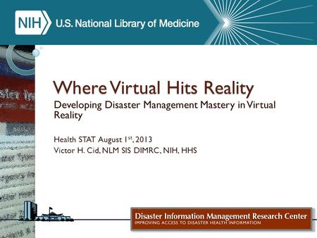 Where Virtual Hits Reality Developing Disaster Management Mastery in Virtual Reality Health STAT August 1 st, 2013 Victor H. Cid, NLM SIS DIMRC, NIH, HHS.