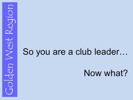 Golden West Region So you are a club leader… Now what?