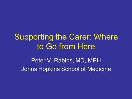 Supporting the Carer: Where to Go from Here Peter V. Rabins, MD, MPH Johns Hopkins School of Medicine.
