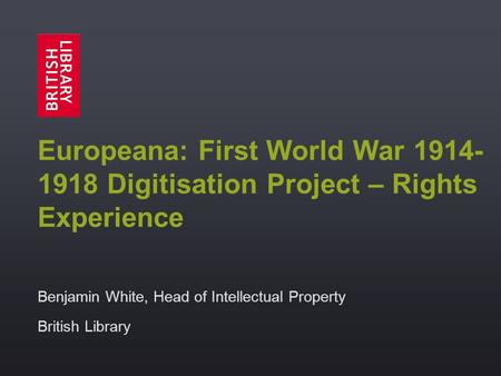 Europeana: First World War 1914- 1918 Digitisation Project – Rights Experience Benjamin White, Head of Intellectual Property British Library.