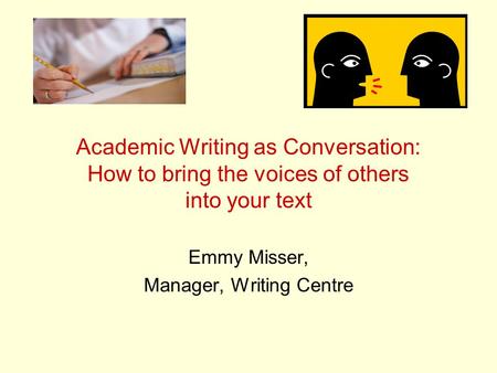 Academic Writing as Conversation: How to bring the voices of others into your text Emmy Misser, Manager, Writing Centre.