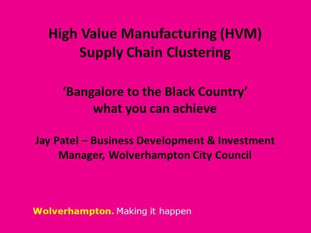 Wolverhampton. Making it happen High Value Manufacturing (HVM) Supply Chain Clustering ‘Bangalore to the Black Country’ what you can achieve Jay Patel.